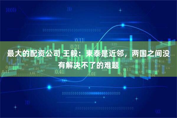最大的配资公司 王毅：柬泰是近邻，两国之间没有解决不了的难题