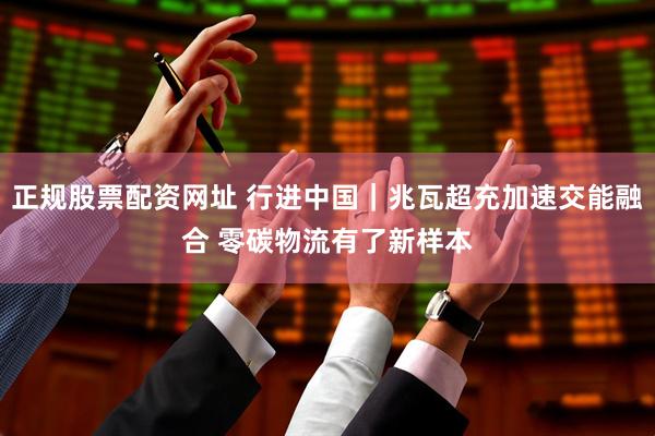 正规股票配资网址 行进中国｜兆瓦超充加速交能融合 零碳物流有了新样本