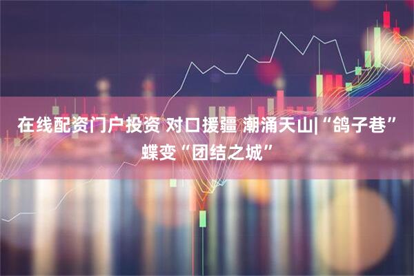 在线配资门户投资 对口援疆 潮涌天山|“鸽子巷”蝶变“团结之城”