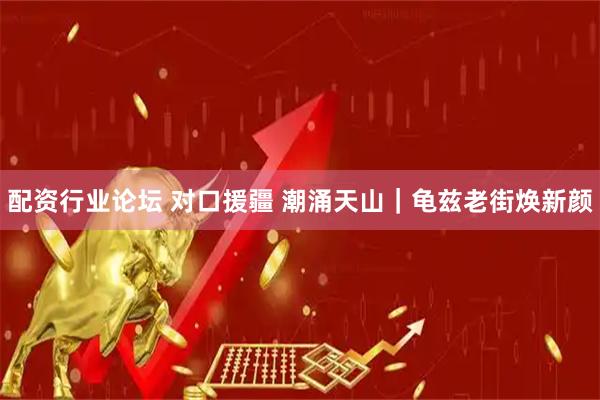 配资行业论坛 对口援疆 潮涌天山｜龟兹老街焕新颜
