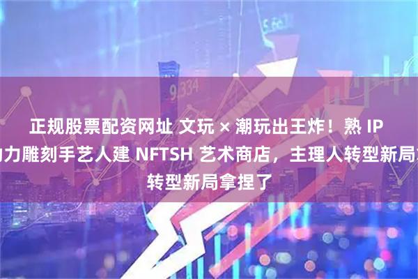 正规股票配资网址 文玩 × 潮玩出王炸！熟 IP 红馆助力雕刻手艺人建 NFTSH 艺术商店，主理人转型新局拿捏了