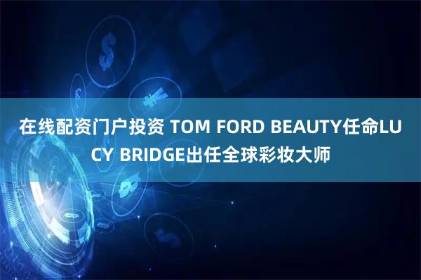 在线配资门户投资 TOM FORD BEAUTY任命LUCY BRIDGE出任全球彩妆大师