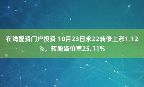 在线配资门户投资 10月23日永22转债上涨1.12%，转股溢价率25.11%