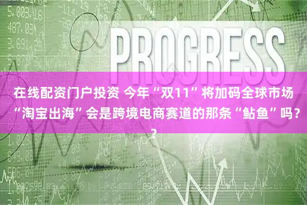 在线配资门户投资 今年“双11”将加码全球市场 “淘宝出海”会是跨境电商赛道的那条“鲇鱼”吗？