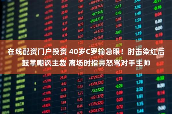 在线配资门户投资 40岁C罗输急眼！肘击染红后鼓掌嘲讽主裁 离场时指鼻怒骂对手主帅