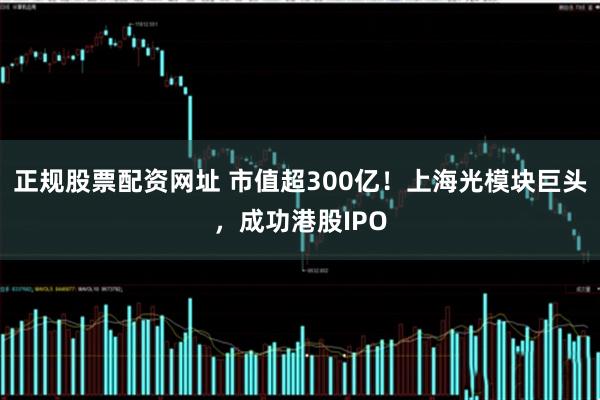 正规股票配资网址 市值超300亿！上海光模块巨头，成功港股IPO
