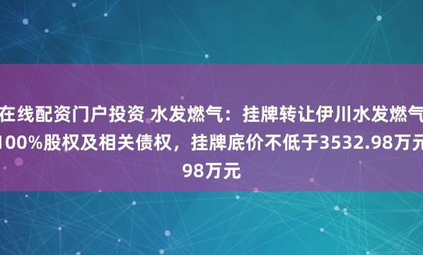 在线配资门户投资 水发燃气：挂牌转让伊川水发燃气100%股权及相关债权，挂牌底价不低于3532.98万元