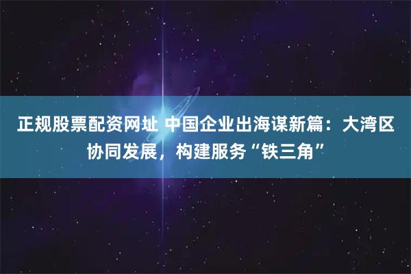 正规股票配资网址 中国企业出海谋新篇：大湾区协同发展，构建服务“铁三角”