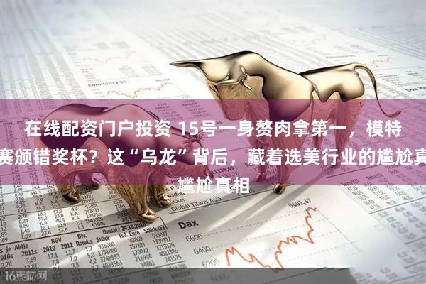 在线配资门户投资 15号一身赘肉拿第一，模特大赛颁错奖杯？这“乌龙”背后，藏着选美行业的尴尬真相