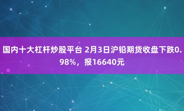 国内十大杠杆炒股平台 2月3日沪铅期货收盘下跌0.98%，报16640元