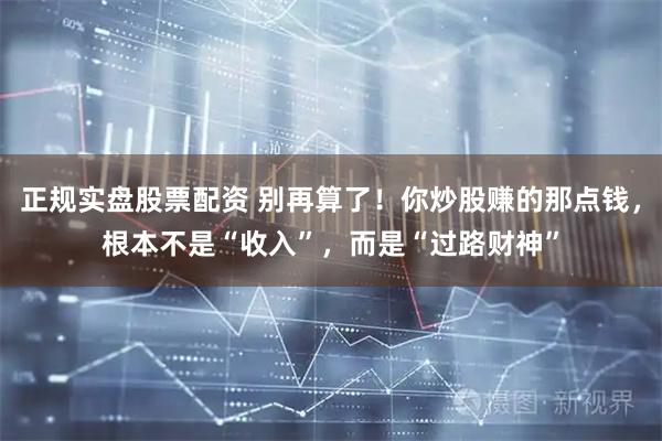 正规实盘股票配资 别再算了！你炒股赚的那点钱，根本不是“收入”，而是“过路财神”