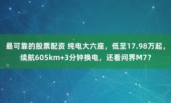 最可靠的股票配资 纯电大六座，低至17.98万起，续航605km+3分钟换电，还看问界M7？