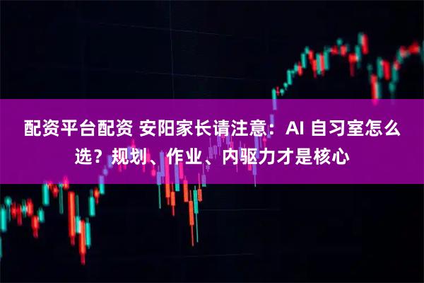 配资平台配资 安阳家长请注意：AI 自习室怎么选？规划、作业、内驱力才是核心